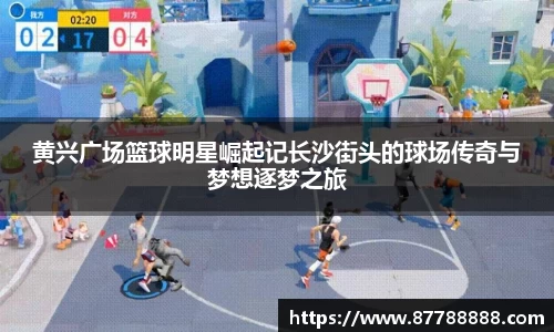 黄兴广场篮球明星崛起记长沙街头的球场传奇与梦想逐梦之旅