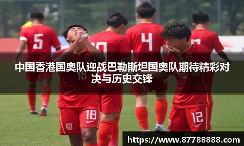 中国香港国奥队迎战巴勒斯坦国奥队期待精彩对决与历史交锋